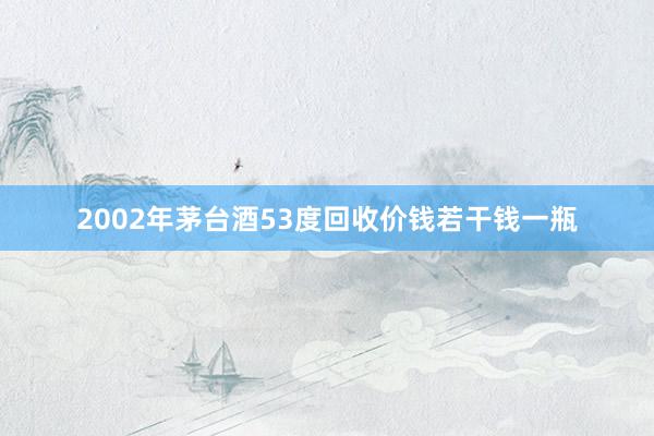 2002年茅台酒53度回收价钱若干钱一瓶