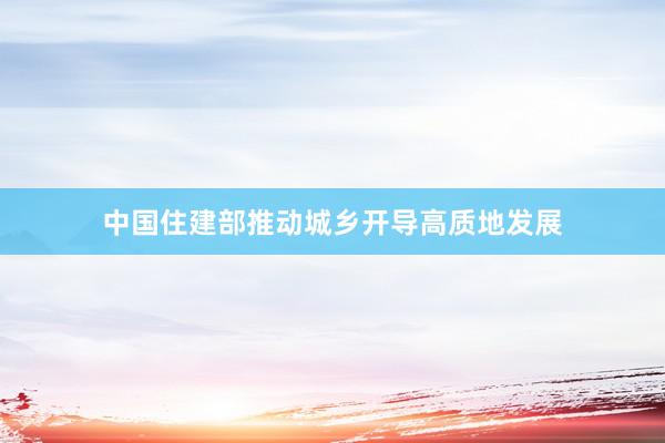 中国住建部推动城乡开导高质地发展