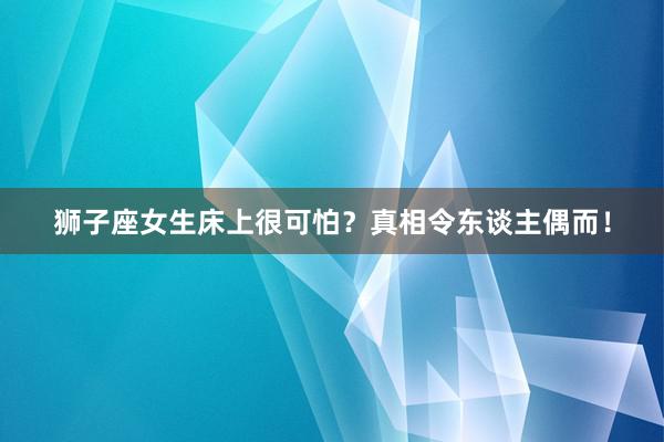 狮子座女生床上很可怕？真相令东谈主偶而！